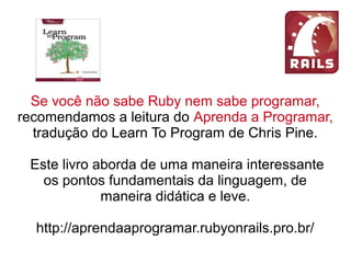 Se você não sabe Ruby nem sabe programar,
recomendamos a leitura do Aprenda a Programar,
tradução do Learn To Program de Chris Pine.
Este livro aborda de uma maneira interessante
os pontos fundamentais da linguagem, de
maneira didática e leve.
http://aprendaaprogramar.rubyonrails.pro.br/
 