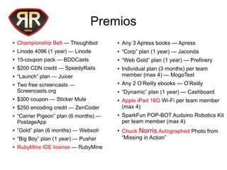 Premios
● Championship Belt — Thoughtbot
● Linode 4096 (1 year) — Linode
● 15-coupon pack — BDDCasts
● $200 CDN credit — SpeedyRails
● “Launch” plan — Juicer
● Two free screencasts —
Screencasts.org
● $300 coupon — Sticker Mule
● $250 encoding credit — ZenCoder
● “Carrier Pigeon” plan (6 months) —
PostageApp
● “Gold” plan (6 months) — Websolr
● “Big Boy” plan (1 year) — Pusher
● RubyMine IDE license — RubyMine
● Any 3 Apress books — Apress
● “Corp” plan (1 year) — Jaconda
● “Web Gold” plan (1 year) — Prefinery
● Individual plan (3 months) per team
member (max 4) — MogoTest
● Any 2 O’Reilly ebooks — O’Reilly
● “Dynamic” plan (1 year) — Cashboard
● Apple iPad 16G Wi-Fi per team member
(max 4)
● SparkFun POP-BOT Auduino Robotics Kit
per team member (max 4)
●
Chuck Norris Autographed Photo from
“Missing in Action”
 