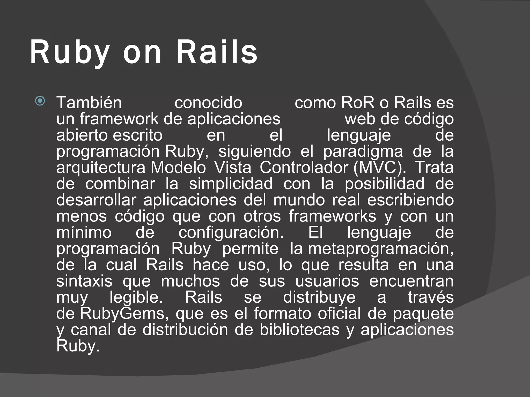 Ruby on Rails También conocido como RoR o Rails es un framework de aplicaciones web de código abierto escrito en el lenguaje de programación Ruby, siguiendo el paradigma de la arquitectura Modelo Vista Controlador (MVC). Trata de combinar la simplicidad con la posibilidad de desarrollar aplicaciones del mundo real escribiendo menos código que con otros frameworks y con un mínimo de configuración. El lenguaje de programación Ruby permite la metaprogramación, de la cual Rails hace uso, lo que resulta en una sintaxis que muchos de sus usuarios encuentran muy legible. Rails se distribuye a través de RubyGems, que es el formato oficial de paquete y canal de distribución de bibliotecas y aplicaciones Ruby. 