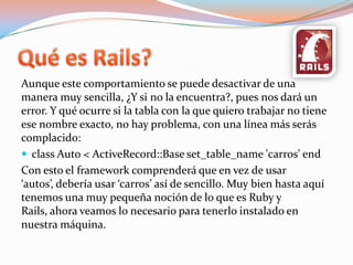 Quées Rails?Aunque este comportamiento se puede desactivar de una manera muy sencilla, ¿Y si no la encuentra?, pues nos dará un error. Y qué ocurre si la tabla con la que quiero trabajar no tiene ese nombre exacto, no hay problema, con una línea más serás complacido:class Auto < ActiveRecord::Base set_table_name 'carros' endCon esto el framework comprenderá que en vez de usar ‘autos’, debería usar ‘carros’ así de sencillo. Muy bien hasta aquí tenemos una muy pequeña noción de lo que es Ruby y Rails, ahora veamos lo necesario para tenerlo instalado en nuestra máquina.