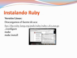 Instalando RubyVersión Linux:Descargamos el fuente de aca:ftp://ftp.ruby-lang.org/pub/ruby/ruby-1.8.5.tar.gz./configuremakemakeinstall