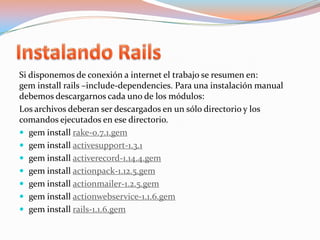 Instalando RailsSi disponemos de conexión a internet el trabajo se resumen en:geminstallrails –include-dependencies. Para una instalación manual debemos descargarnos cada uno de los módulos:Los archivos deberan ser descargados en un sólo directorio y los comandos ejecutados en ese directorio.geminstallrake-0.7.1.gem     geminstallactivesupport-1.3.1geminstallactiverecord-1.14.4.gemgeminstallactionpack-1.12.5.gemgeminstallactionmailer-1.2.5.gemgeminstallactionwebservice-1.1.6.gemgeminstallrails-1.1.6.gem