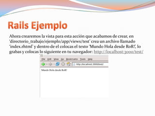 Rails EjemploAhora crearemos la vista para esta acción que acabamos de crear, en ‘directorio_trabajo/ejemplo/app/views/test’ crea un archivo llamado ‘index.rhtml’ y dentro de el colocas el texto ‘Mundo Hola desde RoR!’, lo grabas y colocas lo siguiente en tu navegador: http://localhost:3000/test/