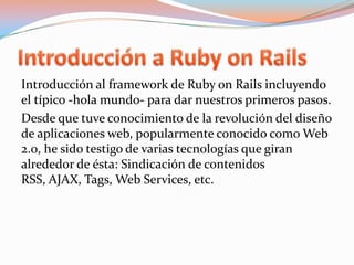 Introducción a Ruby on RailsIntroducción al framework de Ruby onRails incluyendo el típico -hola mundo- para dar nuestros primeros pasos.Desde que tuve conocimiento de la revolución del diseño de aplicaciones web, popularmente conocido como Web 2.0, he sido testigo de varias tecnologías que giran alrededor de ésta: Sindicación de contenidos RSS, AJAX, Tags, Web Services, etc.