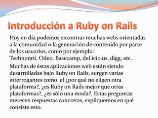 Introducción a Ruby on RailsHoy en día podemos encontrar muchas webs orientadas a la comunidad o la generación de contenido por parte de los usuarios, como por ejemplo: Technorati, Odeo, Basecamp, del.icio.us, digg, etc.Muchas de éstas aplicaciones web están siendo desarrolladas bajo Ruby onRails, surgen varias interrogantes como  el ¿por qué no eligen otra plataforma?, ¿es Ruby onRails mejor que otras plataformas?, ¿es sólo una moda?. Estas preguntas merecen respuestas concretas, expliquemos en qué consiste esto.