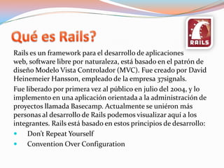 Quées Rails?Rails es un framework para el desarrollo de aplicaciones web, software libre por naturaleza, está basado en el patrón de diseño Modelo Vista Controlador (MVC). Fue creado por David HeinemeierHansson, empleado de la empresa 37signals.Fue liberado por primera vez al público en julio del 2004, y lo implemento en una aplicación orientada a la administración de proyectos llamada Basecamp. Actualmente se uniéron más personas al desarrollo de Rails podemos visualizar aquí a los integrantes. Rails está basado en estos principios de desarrollo:Don’tRepeatYourselfConventionOverConfiguration