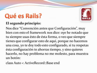 Quées Rails?El segundo principio:Nos dice “Convención antes que Configuración”, muy bien con esto el framework nos dice: oye he notado que tu siempre usas ésto de ésta forma, o veo que siempre tienes que configurar esto de aquí, porque no hacemos una cosa, yo te doy todo esto configurado, si tu respetas ésta configuración te ahorras tiempo, y sino quieres hacerlo, no hay problema no me molesto, para muestra un botón:class Auto < ActiveRecord::Base end