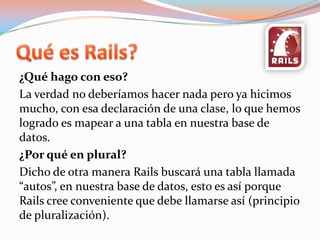 Quées Rails?¿Qué hago con eso? La verdad no deberíamos hacer nada pero ya hicimos mucho, con esa declaración de una clase, lo que hemos logrado es mapear a una tabla en nuestra base de datos.¿Por qué en plural?Dicho de otra manera Rails buscará una tabla llamada “autos”, en nuestra base de datos, esto es así porque Rails cree conveniente que debe llamarse así (principio de pluralización).