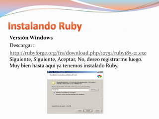 Instalando RubyVersión Windows Descargar:http://rubyforge.org/frs/download.php/12751/ruby185-21.exeSiguiente, Siguiente, Aceptar, No, deseo registrarme luego.Muy bien hasta aquí ya tenemos instalado Ruby.