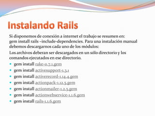 Instalando RailsSi disponemos de conexión a internet el trabajo se resumen en:geminstallrails –include-dependencies. Para una instalación manual debemos descargarnos cada uno de los módulos:Los archivos deberan ser descargados en un sólo directorio y los comandos ejecutados en ese directorio.geminstallrake-0.7.1.gem     geminstallactivesupport-1.3.1geminstallactiverecord-1.14.4.gemgeminstallactionpack-1.12.5.gemgeminstallactionmailer-1.2.5.gemgeminstallactionwebservice-1.1.6.gemgeminstallrails-1.1.6.gem