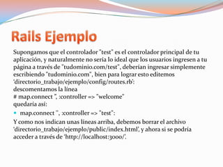 Rails EjemploSupongamos que el controlador "test" es el controlador principal de tu aplicación, y naturalmente no sería lo ideal que los usuarios ingresen a tu página a través de "tudominio.com/test", deberían ingresar simplemente escribiendo "tudominio.com", bien para lograr esto editemos ‘directorio_trabajo/ejemplo/config/routes.rb’:descomentamos la línea# map.connect ”, :controller => "welcome"quedaría así:map.connect '', :controller => "test": Y como nos indican unas líneas arriba, debemos borrar el archivo ‘directorio_trabajo/ejemplo/public/index.html’, y ahora si se podría acceder a través de ‘http://localhost:3000/’.