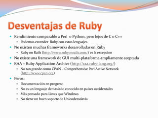 Desventajas de RubyRendimiento comparable a Perl  o Python, pero lejos de C o C++Podemos extender  Ruby con estos lenguajesNo existen muchas frameworks desarrolladas en RubyRuby onRails (http://www.rubyonrails.com/) es la excepcionNo existe una framework de GUI multi-plataforma ampliamente aceptadaRAA – Ruby Application Archive (http://raa.ruby-lang.org/)No tan grande como CPAN – Comprehensive Perl Active Network (http://www.cpan.org)Peros:Documentación en progresoNo es un lenguaje demasiado conocido en países occidentalesMás pensado para Linux que WindowsNo tiene un buen soporte de Unicodetodavía