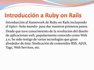 Introducción a Ruby on RailsIntroducción al framework de Ruby onRails incluyendo el típico -hola mundo- para dar nuestros primeros pasos.Desde que tuve conocimiento de la revolución del diseño de aplicaciones web, popularmente conocido como Web 2.0, he sido testigo de varias tecnologías que giran alrededor de ésta: Sindicación de contenidos RSS, AJAX, Tags, Web Services, etc.