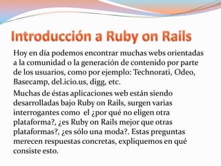Introducción a Ruby on RailsHoy en día podemos encontrar muchas webs orientadas a la comunidad o la generación de contenido por parte de los usuarios, como por ejemplo: Technorati, Odeo, Basecamp, del.icio.us, digg, etc.Muchas de éstas aplicaciones web están siendo desarrolladas bajo Ruby onRails, surgen varias interrogantes como  el ¿por qué no eligen otra plataforma?, ¿es Ruby onRails mejor que otras plataformas?, ¿es sólo una moda?. Estas preguntas merecen respuestas concretas, expliquemos en qué consiste esto.