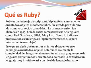 Quées Ruby?Ruby es un lenguaje de scripts, multiplataforma, netamente orientado a objetos es software libre, fue creado por YukihiroMatsumoto conocido como Matz. La primera versión fue liberada en 1995, hereda varias caracaterísticas de lenguajes como: Perl, Smalltalk, Eiffel, Ada y Lisp. Como lo indica su propio autor, es un lenguaje “aparentemente sencillo pero internamente complejo”.Esto quiere decir que mientras más nos abstraemos en el paradigma orientado a objetos notaremos realmente la complejidad del lenguaje (al menos fue mi caso, ya que vengo de lenguajes estructurados y orientados a eventos); lo considero un lenguaje muy intuitivo casi a un nivel de lenguaje humano. 