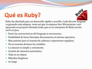 Quées Ruby?Ruby fue diseñado para un desarrollo rápido y sencillo. Cada día este lenguaje va ganando más adeptos, tanto así que la empresa SunMirosystems, está apoyando un proyecto llamado Jruby que es un interprete de Ruby escrito 100% en Java. Entre las carecterísticas del lenguaje se encuentran:Posibilidad de hacer llamadas directamente al sistema operativo.Muy potente para el manejo de cadenas y expresiones regulares.No se necesita declarar las variables.La sintaxis es simple y consistente.Gestión de memoria automática.Todo es un objeto.Métodos Singleton.un largo. 