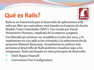 Quées Rails?Rails es un framework para el desarrollo de aplicaciones web, software libre por naturaleza, está basado en el patrón de diseño Modelo Vista Controlador (MVC). Fue creado por David HeinemeierHansson, empleado de la empresa 37signals.Fue liberado por primera vez al público en julio del 2004, y lo implemento en una aplicación orientada a la administración de proyectos llamada Basecamp. Actualmente se uniéron más personas al desarrollo de Rails podemos visualizar aquí a los integrantes. Rails está basado en estos principios de desarrollo:Don’tRepeatYourselfConventionOverConfiguration