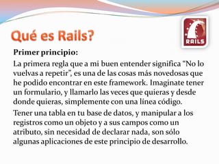 Quées Rails?Primer principio:La primera regla que a mi buen entender significa “No lo vuelvas a repetir”, es una de las cosas más novedosas que he podido encontrar en este framework. Imaginate tener un formulario, y llamarlo las veces que quieras y desde donde quieras, simplemente con una línea código.Tener una tabla en tu base de datos, y manipular a los registros como un objeto y a sus campos como un atributo, sin necesidad de declarar nada, son sólo algunas aplicaciones de este principio de desarrollo.