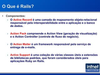 O Que é Rails? Componentes: O  Active Record  é uma camada de mapeamento objeto-relacional responsável pela interoperabilidade entre a aplicação e o banco de dados. Action Pack  compreende o Action View (geração de visualização) e o Action Controller (controle de fluxo de negócio). O  Action Mailer  é um framework responsável pelo serviço de entrega de e-mails. Active Support  é uma coleção de várias classes úteis e extensões de bibliotecas padrões, que foram considerados úteis para aplicações Ruby on Rails. 