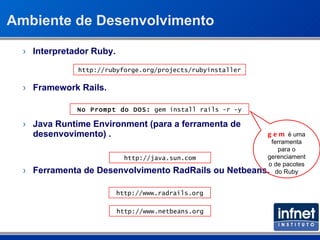 Ambiente de Desenvolvimento Interpretador Ruby. Framework Rails. Java Runtime Environment (para a ferramenta de desenvovimento) . Ferramenta de Desenvolvimento RadRails ou Netbeans. http://rubyforge.org/projects/rubyinstaller No Prompt do DOS:  gem install rails -r -y http://java.sun.com http://www.radrails.org http://www.netbeans.org gem  é uma ferramenta para o gerenciamento de pacotes do Ruby 