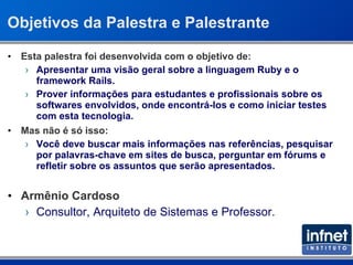 Objetivos da Palestra e Palestrante Esta palestra foi desenvolvida com o objetivo de: Apresentar uma visão geral sobre a linguagem Ruby e o framework Rails. Prover informações para estudantes e profissionais sobre os softwares envolvidos, onde encontrá-los e como iniciar testes com esta tecnologia. Mas não é só isso: Você deve buscar mais informações nas referências, pesquisar por palavras-chave em sites de busca, perguntar em fórums e refletir sobre os assuntos que serão apresentados. Armênio Cardoso Consultor, Arquiteto de Sistemas e Professor. 