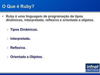 O Que é Ruby? Ruby é uma linguagem de programação de tipos dinâmicos, interpretada, reflexiva e orientada a objetos. Tipos Dinâmicos. Interpretada. Reflexiva. Orientada a Objetos. 
