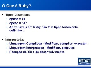 O Que é Ruby? Tipos Dinâmicos: opcao = 10 opcao = “A” As variáveis em Ruby não têm tipos fortemente definidos. Interpretada: Linguagem Compilada - Modificar, compilar, executar. Linguagem Interpretada - Modificar, executar. Redução do ciclo de desenvolvimento. 