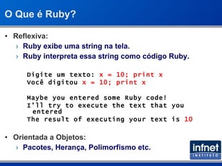 O Que é Ruby? Reflexiva: Ruby exibe uma string na tela. Ruby interpreta essa string como código Ruby. Digite um texto:  x = 10; print x Você digitou  x = 10; print x Maybe you entered some Ruby code! I’ll try to execute the text that you entered The result of executing your text is  10 Orientada a Objetos: Pacotes, Herança, Polimorfismo   etc. 