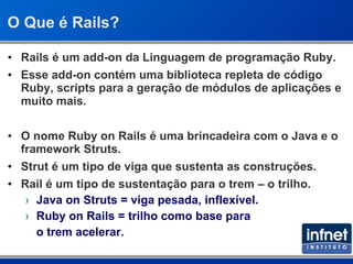 O Que é Rails? Rails é um add-on da Linguagem de programação Ruby. Esse add-on contém uma biblioteca repleta de código Ruby, scripts para a geração de módulos de aplicações e  muito mais. O nome Ruby on Rails é uma brincadeira com o Java e o framework Struts.  Strut é um tipo de viga que sustenta as construções. Rail é um tipo de sustentação para o trem – o trilho. Java on Struts = viga pesada, inflexível. Ruby on Rails = trilho como base para  o trem acelerar. 