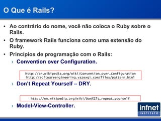 O Que é Rails? Ao contrário do nome, você não coloca o Ruby sobre o Rails. O framework Rails funciona como uma extensão do Ruby. Princípios de programação com o Rails: Convention over Configuration. Don’t Repeat Yourself – DRY. Model-View-Controller. http://en.wikipedia.org/wiki/Don%27t_repeat_yourself http://en.wikipedia.org/wiki/Convention_over_Configuration http://softwareengineering.vazexqi.com/files/pattern.html 