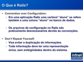 O Que é Rails? Convention over Configuration: Em uma aplicação Rails uma variável “aluno” se refere também a uma coluna “aluno” no banco de dados. Os arquivos de configuração no Rails são praticamente desnecessários devido às convenções. Don’t Repeat Yourself: Visa evitar a duplicação de informações. Toda informação deve ter uma representação  única, sem ambigüidades dentro do sistema. 