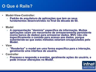 O Que é Rails? Model-View-Controller: Padrão de arquitetura de aplicações que tem os seus fundamentos desenvolvidos no final da década de 60. Model A representação &quot;domínio&quot; específico da informação. Muitas aplicações usam um mecanismo de armazenamento persistente (como banco de dados) para armazenar dados. MVC não cita especificamente a camada para acesso aos dados, porque subentende-se que estes métodos estariam encapsulados pelo Model. View &quot;Renderiza&quot; o model em uma forma específica para a interação, geralmente uma interface de usuário. Controller Processa e responde a eventos, geralmente ações do usuário, e pode invocar alterações no Model.  