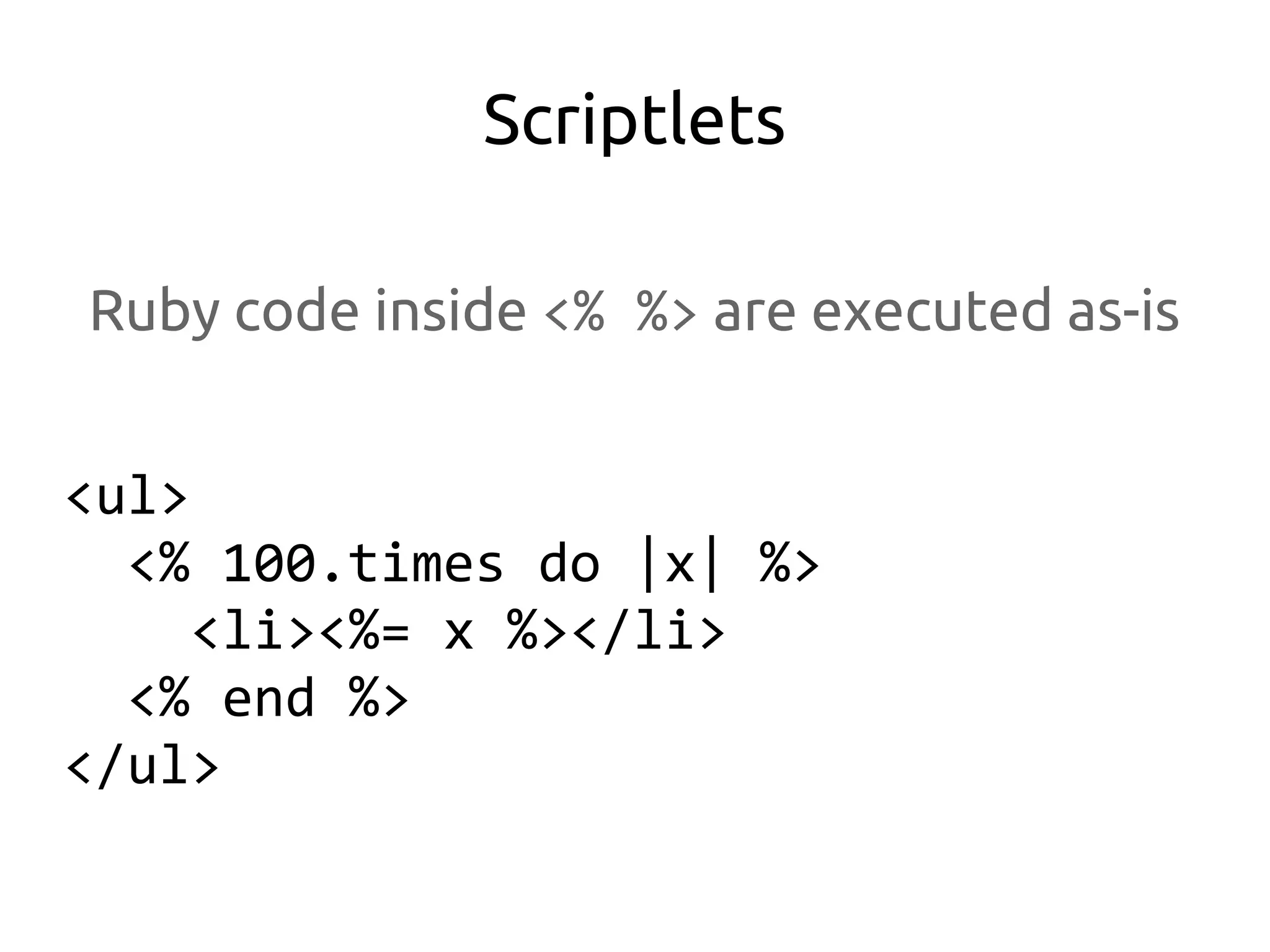 Scriptlets

Ruby code inside <% %> are executed as-is


<ul>
  <% 100.times do |x| %>
     <li><%= x %></li>
  <% end %>
</ul>
 