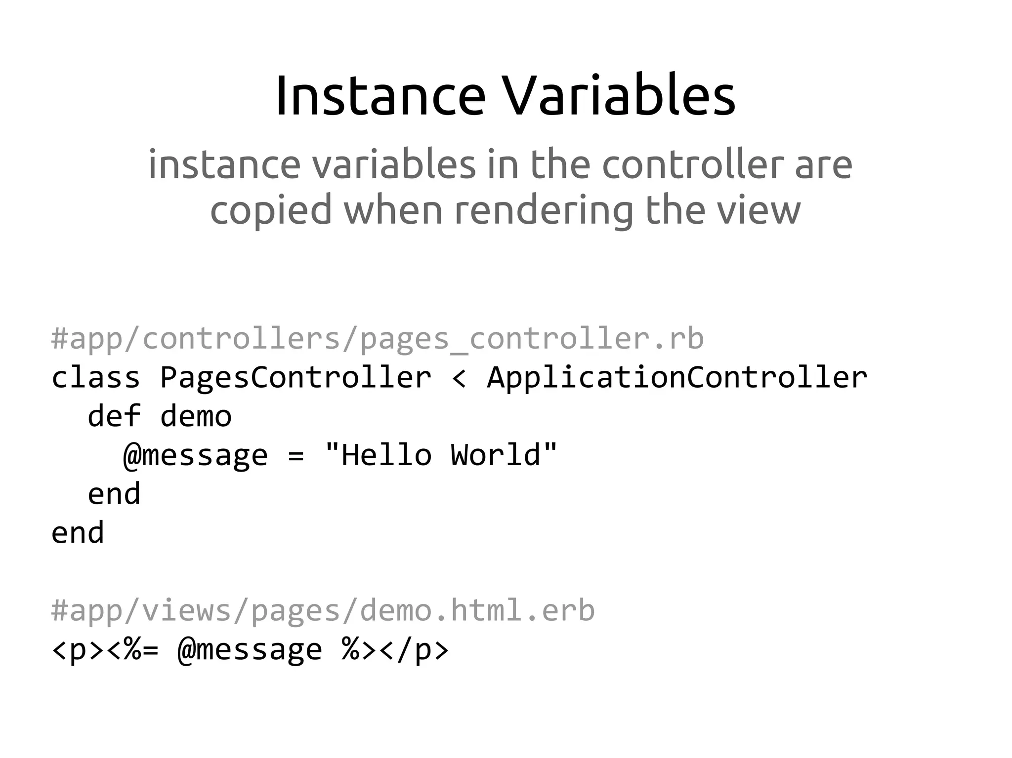 Instance Variables
     instance variables in the controller are
         copied when rendering the view


#app/controllers/pages_controller.rb
class PagesController < ApplicationController
  def demo
    @message = "Hello World"
  end
end

#app/views/pages/demo.html.erb
<p><%= @message %></p>
 