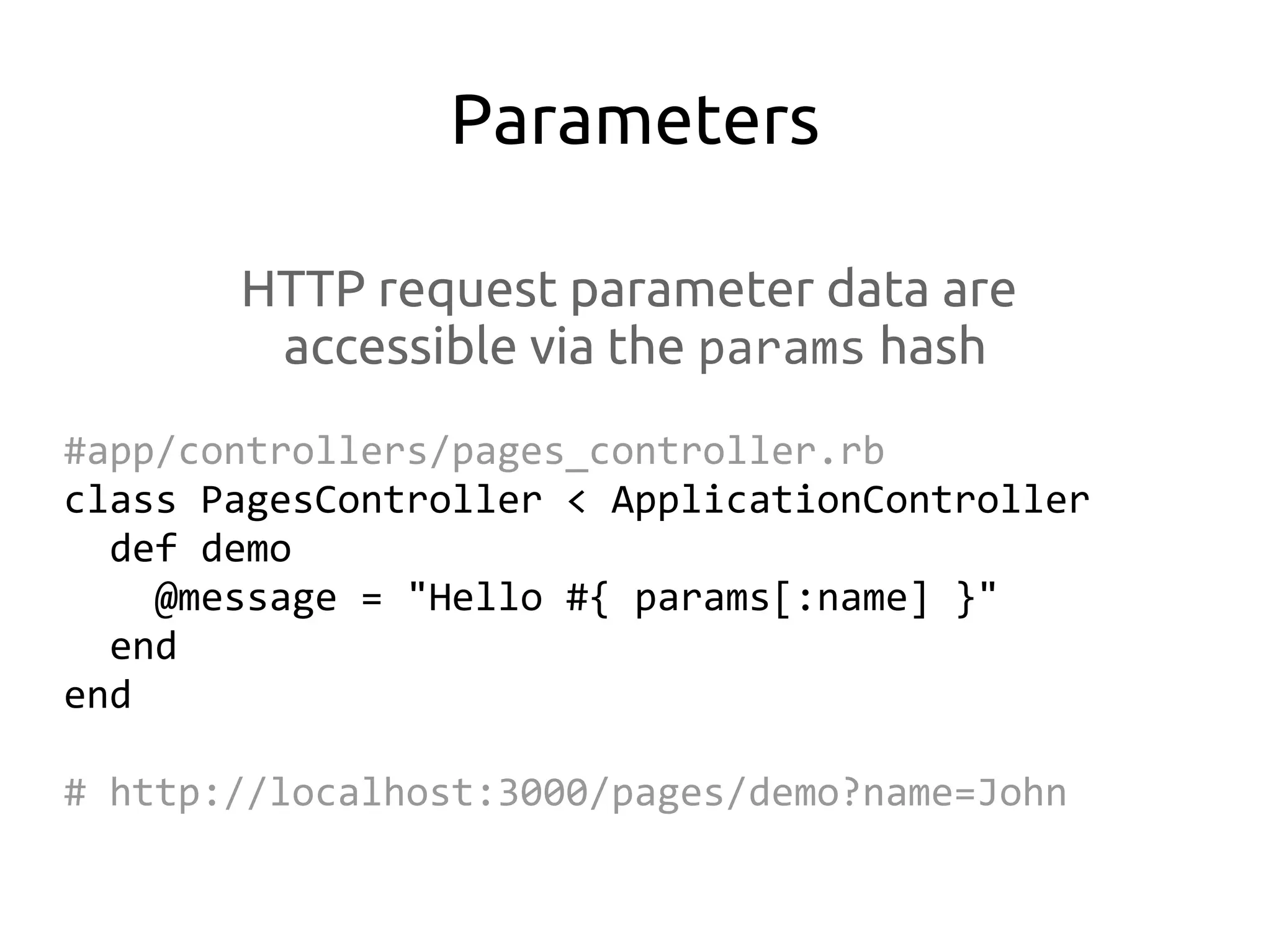 Parameters

       HTTP request parameter data are
        accessible via the params hash
#app/controllers/pages_controller.rb
class PagesController < ApplicationController
  def demo
    @message = "Hello #{ params[:name] }"
  end
end

# http://localhost:3000/pages/demo?name=John
 