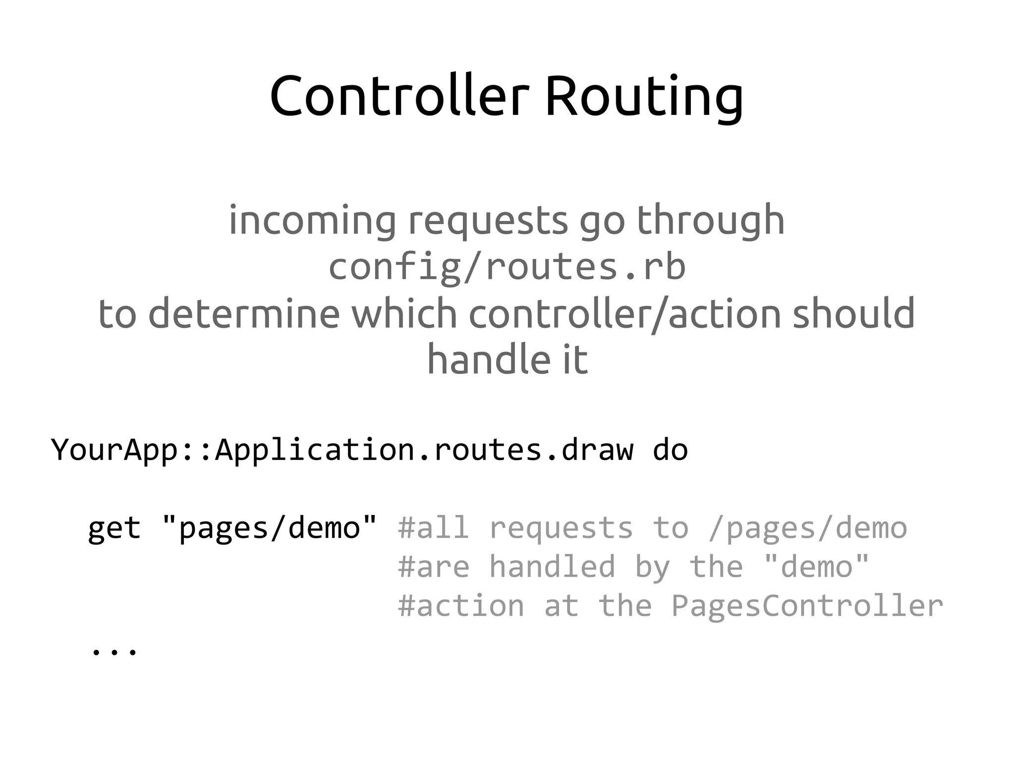 Controller Routing

         incoming requests go through
              config/routes.rb
  to determine which controller/action should
                   handle it

YourApp::Application.routes.draw do

  get "pages/demo" #all requests to /pages/demo
                   #are handled by the "demo"
                   #action at the PagesController
  ...
 