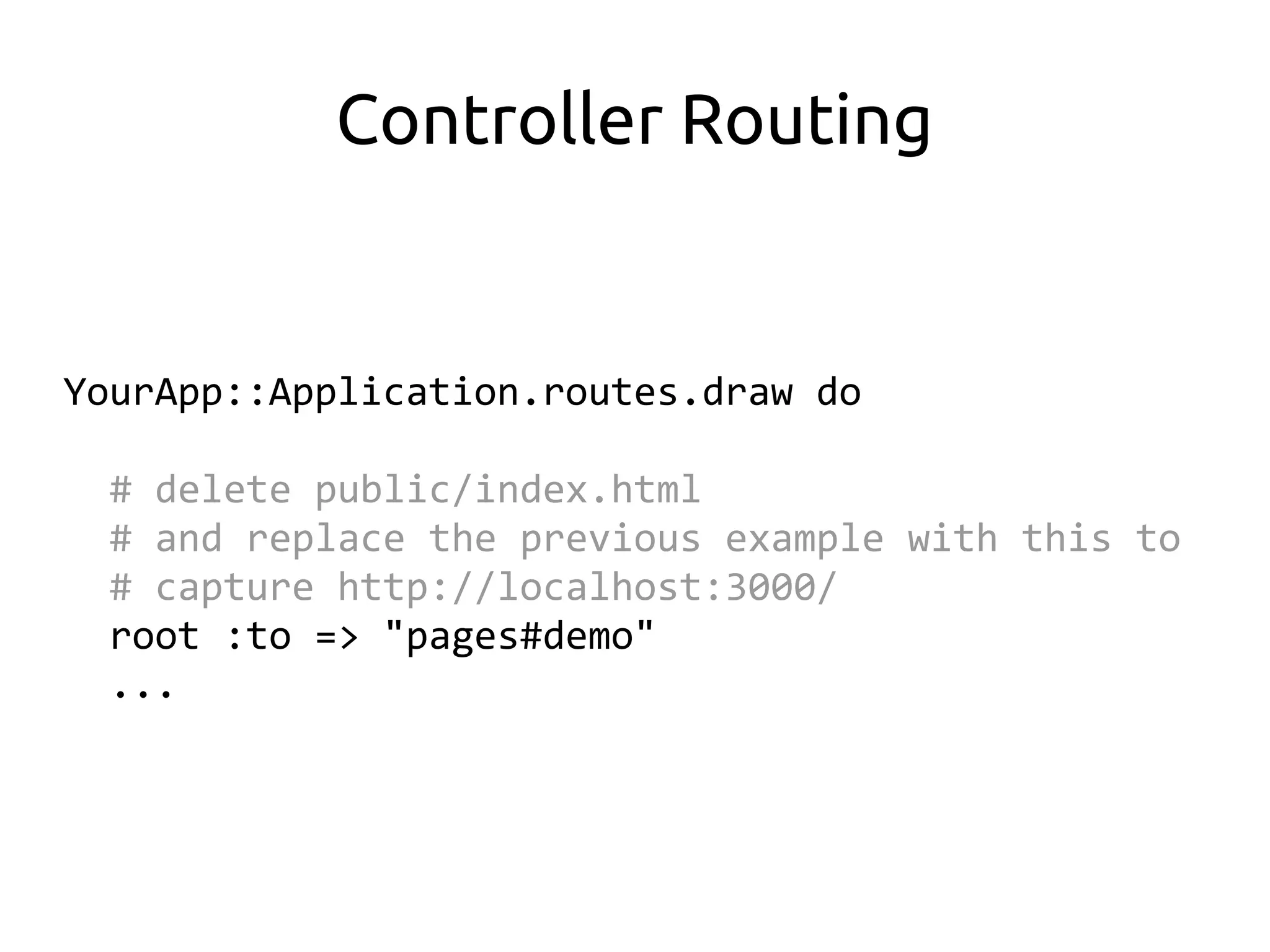 Controller Routing


YourApp::Application.routes.draw do

  # delete public/index.html
  # and replace the previous example with this to
  # capture http://localhost:3000/
  root :to => "pages#demo"
  ...
 