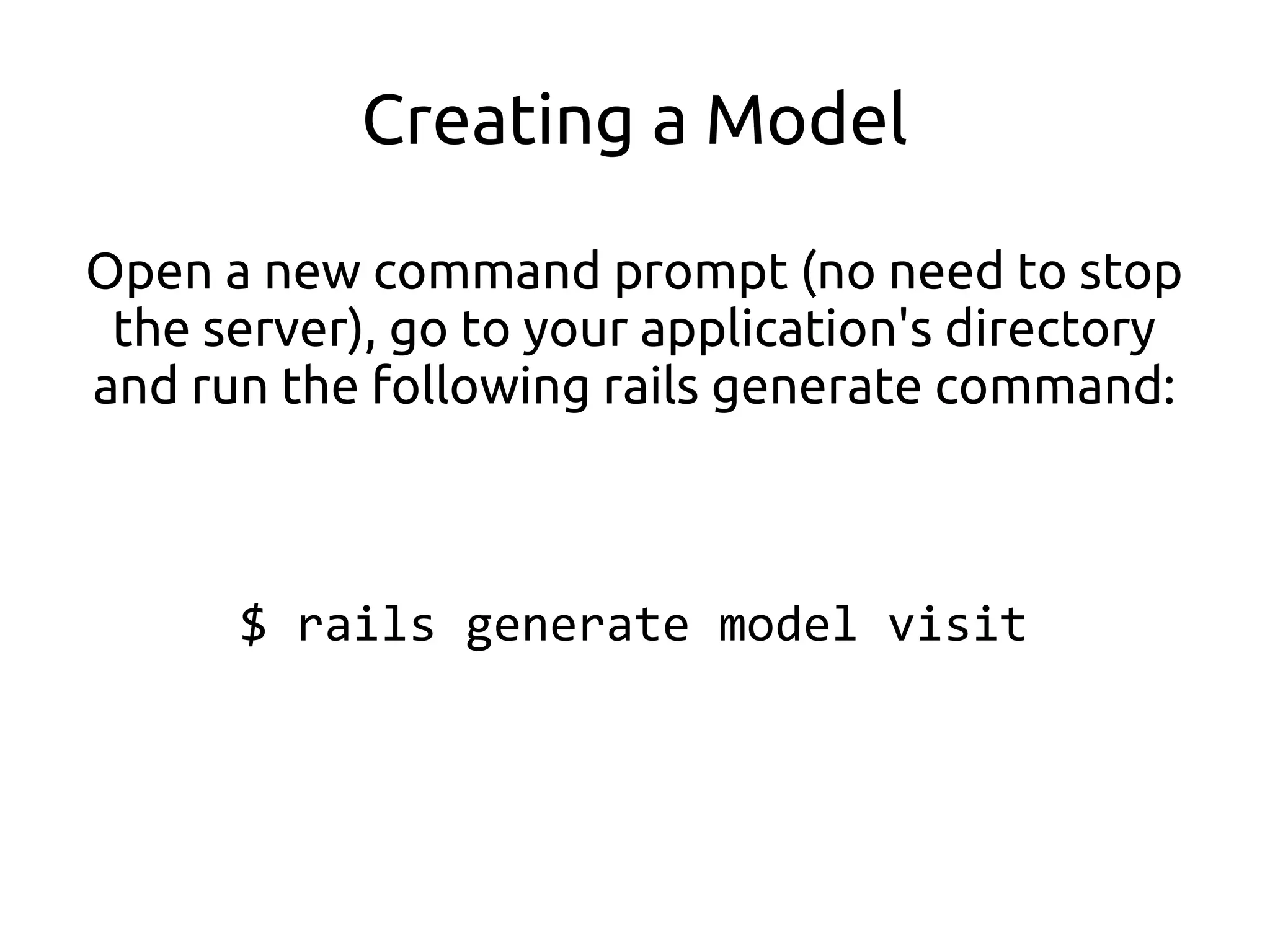Creating a Model

Open a new command prompt (no need to stop
 the server), go to your application's directory
and run the following rails generate command:



      $ rails generate model visit
 