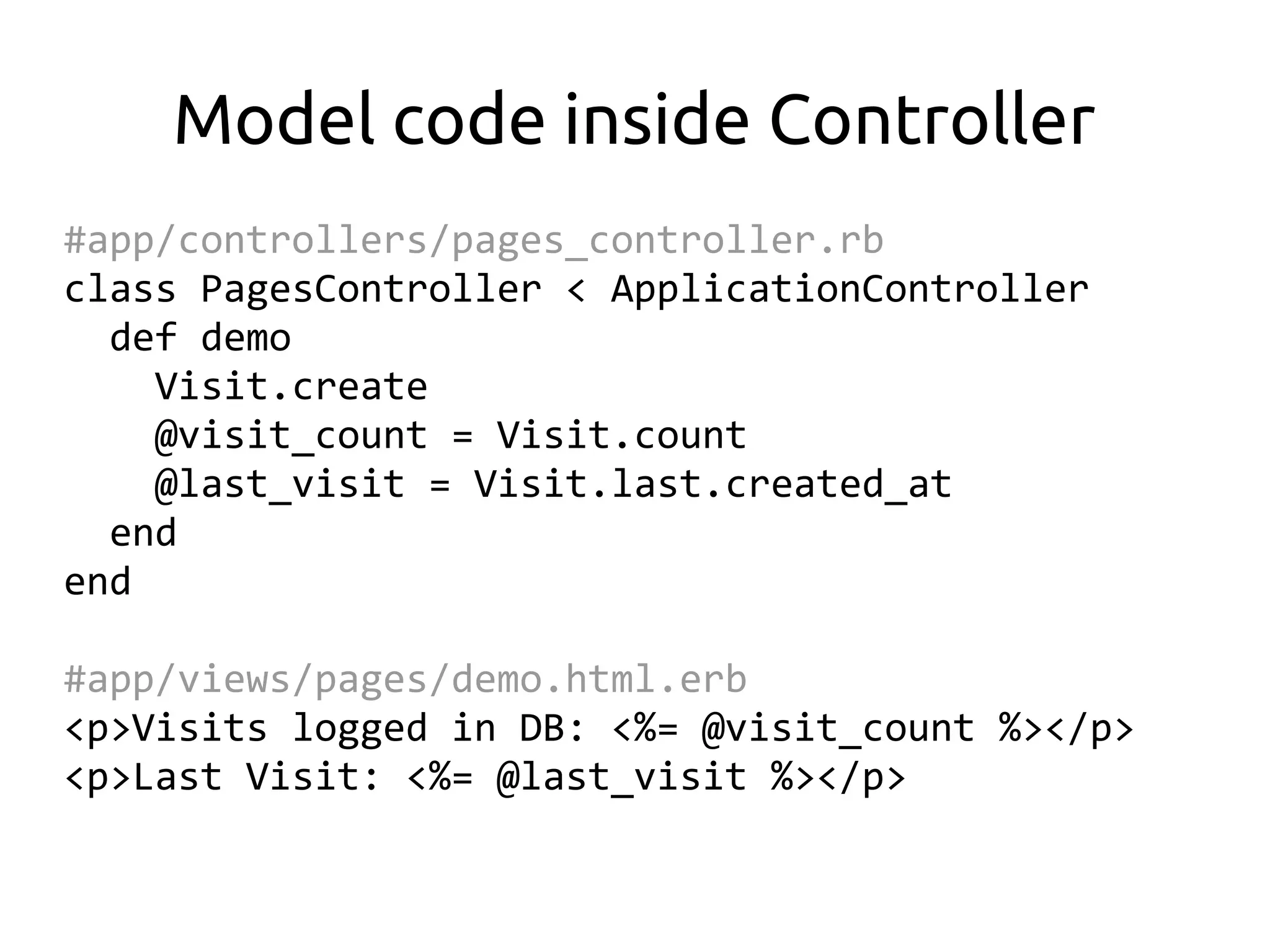 Model code inside Controller
#app/controllers/pages_controller.rb
class PagesController < ApplicationController
  def demo
    Visit.create
    @visit_count = Visit.count
    @last_visit = Visit.last.created_at
  end
end

#app/views/pages/demo.html.erb
<p>Visits logged in DB: <%= @visit_count %></p>
<p>Last Visit: <%= @last_visit %></p>
 