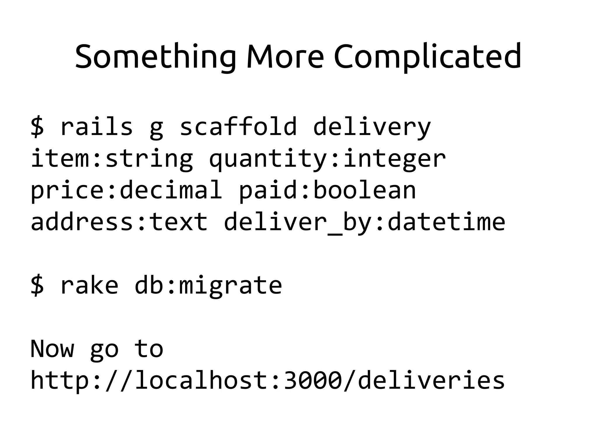 Something More Complicated

$ rails g scaffold delivery
item:string quantity:integer
price:decimal paid:boolean
address:text deliver_by:datetime

$ rake db:migrate

Now go to
http://localhost:3000/deliveries
 
