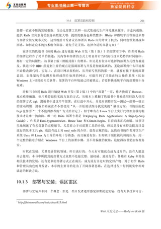 10.1 部署思路和原则                         251


器都一直在不断的发展更新，自动化部署工具和一站式集成化生产环境越来越多，并走向成熟。
提供 Rails 空间服务的服务商数量大增，提供的服务也种类繁多，JRuby 和微软平台等新技术都
令部署安装呈现多元化。这些既给开发者灵活部署其 Rails 应用带来了机会，同时也带来挑战和
困惑：如何在众多的技术组合面前，避免手足无措，选择合适的部署方案？1

       在著名的铁道书《应用 Rails 进行敏捷 Web 开发（第 1 版）》的部署章节中，作者对 Rails
的部署过程作了简单的描述，其内容和部署的方式上明显带有当时流行技术趋势的时间烙印，
都有一定的局限性。该书第 2 版（滑板封面）有增补，但还是有很多可选择的部署方式没有被提
及。铁道书中 DHH 所提到主要的观点是强调部署与开发是彻底隔离的，无论部署到什么环境都
不必修改源代码。实际上，在设计网站架构时，从开始写代码的那一刻，就要有接下来的部署
意识。如果架构的是图形处理或图片处理的网站，可能用到了只能在特定操作系统（比如
Windows 上）使用的相关软件，部署的平台环境就已经被锁定，若要转换系统平台的部署则十分
艰难。

       滑板书《应用 Rails 进行敏捷 Web 开发（第 2 版） 中的
                                      》 “部署”一章，作者换成了 Duncan，
观点略带偏激，他用推荐最佳实践方案的方式，从根本上推翻了铁道书中普遍适用但没人使用
的部署方式 cgi，滑板书中建议尽早部署，在行进中开火，并及时调整开发—测试—部署—修正
的滚动周期。滑板书劝诫读者不要使用“从一开始就试图寻找完美的”解决方案，书的后面把
Fcgi 也作为“一个不值得推荐的”方式给否定了，似乎唯有在 Linux 平台上实行代理加负载均衡
技术才是唯一的出路。唯一的 Rails 部署专著是《Deploying Rails Applications: A Step-by-Step
Guide》，作者是 Ezra Zygmuntowicz、Bruce Tate 和 Clinton Begin，目前尚未正式出版。该书详
尽地阐述了有关部署的完整细节，尤其着力于对部署工具的介绍，但还是没有来得及提及日益
流行的版本工具 git，也没有赶上对 mod_rails 的介绍。值得正视的是，虽然该书的作者对以生产
系统 Unix 和 Linux 为主导的环境十分熟悉，而且偏爱有加，但却敢于顶住被讥讽的压力，用一
个完整的篇章介绍在 Windows 平台上的部署步骤，且不带偏激的视角，这使得该书更加客观务
实。

       时代在发展，尤其是计算机领域，昨日流行的，今天有可能就会成为过时的，没有人愿意
再去使用。本书中所提到的部署方式依然不是最完整、最权威、最流行的，伴随着 Ruby 和其他
相关技术的发展，还有更多的部署方式正在成长，成为流行并过时的交替产物。对于初学 Rails
和管理员角色的开发者，本章的主要目的是为了开阔部署思路，在选择过程中得到现实中相对
满意的解决方法。


10.1.3          部署与安装：误区雷区

       部署与安装并非同一个概念，但是一些开发者通常感觉部署就是安装，没有太多技术可言，


1
    http://chinaonrails.com/topic/view/813.html


                                                             Web 开发大全——Ruby on Rails 版
 