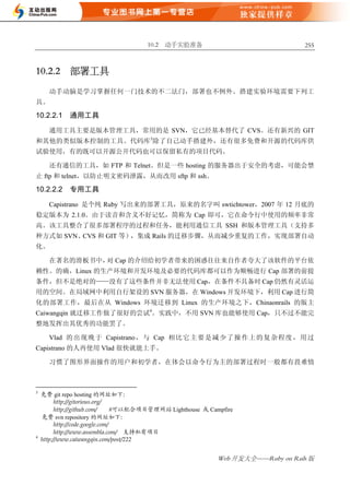 10.2 动手实验准备                                  255



10.2.2       部署工具

      动手动脑是学习掌握任何一门技术的不二法门，部署也不例外。搭建实验环境需要下列工
具。

10.2.2.1     通用工具

      通用工具主要是版本管理工具，常用的是 SVN，它已经基本替代了 CVS。还有新兴的 GIT
和其他的类似版本控制的工具。代码库3除了自己动手搭建外，还有很多免费和开源的代码库供
试验使用，有的既可以开源公开代码也可以保留私有的项目代码。

      还有通信的工具，如 FTP 和 Telnet。但是一些 hosting 的服务器出于安全的考虑，可能会禁
止 ftp 和 telnet，以防止明文密码泄露，从而改用 sftp 和 ssh。

10.2.2.2     专用工具

      Capistrano 是个纯 Ruby 写出来的部署工具，原来的名字叫 swtichtower，2007 年 12 月底的
稳定版本为 2.1.0。由于读音和含义不好记忆，简称为 Cap 即可，它在命令行中使用的频率非常
高。该工具整合了很多部署程序的过程和任务，能利用通信工具 SSH 和版本管理工具（支持多
种方式如 SVN、CVS 和 GIT 等），集成 Rails 的迁移步骤，从而减少重复的工作，实现部署自动
化。

      在著名的滑板书中， Cap 的介绍给初学者带来的困惑往往来自作者夸大了该软件的平台依
               对
赖性。的确，Linux 的生产环境和开发环境及必要的代码库都可以作为顺畅进行 Cap 部署的前提
条件，但不是绝对的——没有了这些条件并非无法使用 Cap，在条件不具备时 Cap 仍然有灵活运
用的空间。在局域网中利用自行架设的 SVN 服务器，在 Windows 开发环境下，利用 Cap 进行简
化的部署工作，最后在从 Windows 环境迁移到 Linux 的生产环境之下，Chinaonrails 的版主
Caiwangqin 就迁移工作做了很好的尝试4。实践中，不用 SVN 库也能够使用 Cap，只不过不能完
整地发挥出其优秀的功能罢了。

      Vlad 的 出 现 晚 于 Capistrano， 与 Cap 相 比 它 主 要 是 减 少 了 操 作 上 的 复 杂 程 度 ， 用 过
Capistrano 的人再使用 Vlad 很快就能上手。

      习惯了图形界面操作的用户和初学者，在体会以命令行为主的部署过程时一般都有畏难情



3
    免费 git repo hosting 的网址如下：
          http://gitorious.org/
          http://github.com/      #可以配合项目管理网站 Lighthouse 或 Campfire
    免费 svn repository 的网址如下：
          http://code.google.com/
          http://www.assembla.com/ 支持私有项目
4
    http://www.caiwangqin.com/post/222


                                                             Web 开发大全——Ruby on Rails 版
 