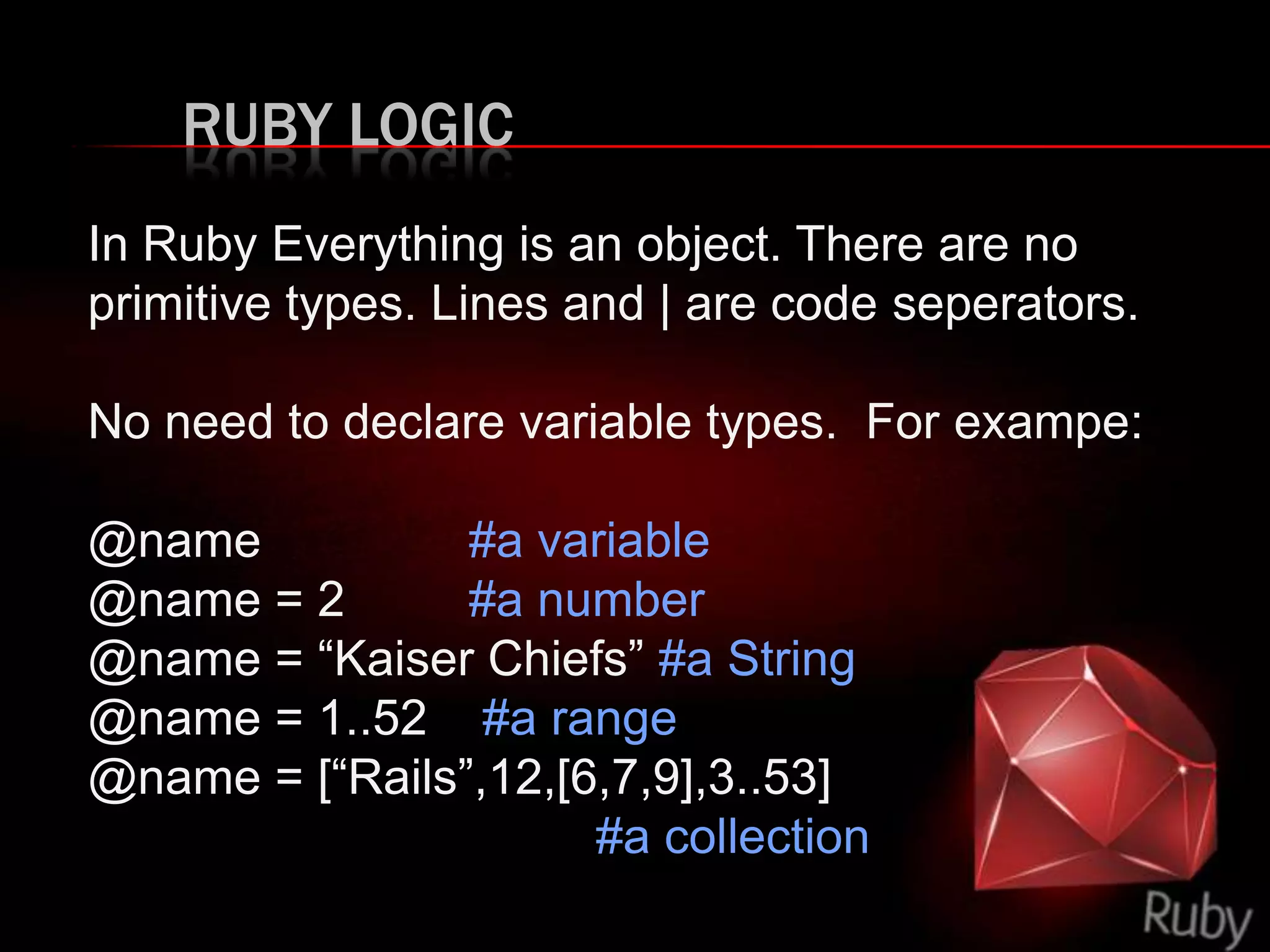 RUBY LOGIC
In Ruby Everything is an object. There are no
primitive types. Lines and | are code seperators.
No need to declare variable types. For exampe:
@name #a variable
@name = 2 #a number
@name = “Kaiser Chiefs” #a String
@name = 1..52 #a range
@name = [“Rails”,12,[6,7,9],3..53]
#a collection
 