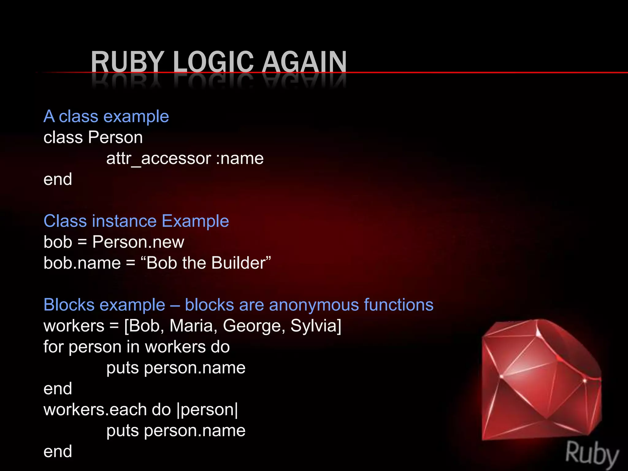 RUBY LOGIC AGAIN
A class example
class Person
attr_accessor :name
end
Class instance Example
bob = Person.new
bob.name = “Bob the Builder”
Blocks example – blocks are anonymous functions
workers = [Bob, Maria, George, Sylvia]
for person in workers do
puts person.name
end
workers.each do |person|
puts person.name
end
 