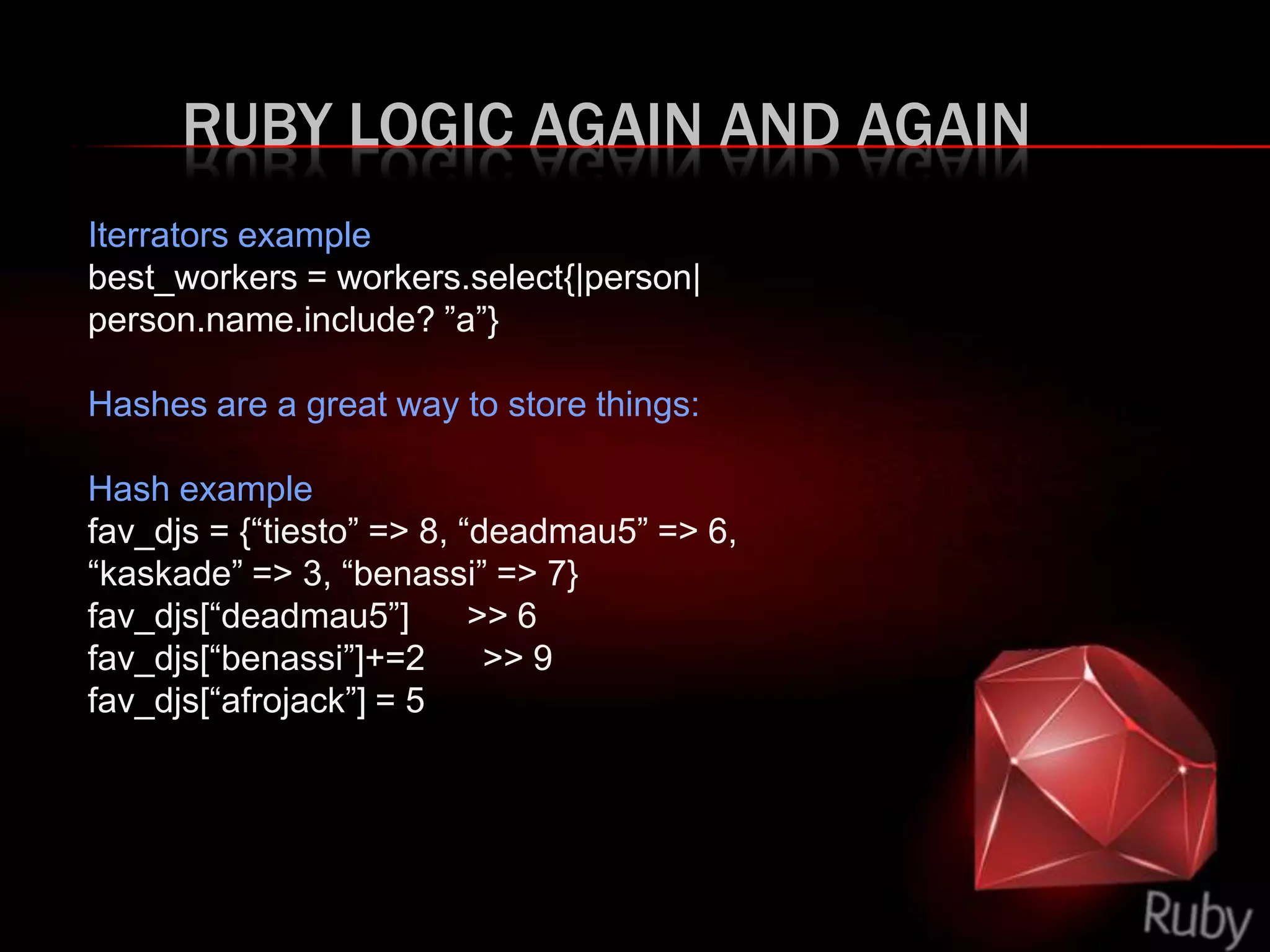 RUBY LOGIC AGAIN AND AGAIN
Iterrators example
best_workers = workers.select{|person|
person.name.include? ”a”}
Hashes are a great way to store things:
Hash example
fav_djs = {“tiesto” => 8, “deadmau5” => 6,
“kaskade” => 3, “benassi” => 7}
fav_djs[“deadmau5”] >> 6
fav_djs[“benassi”]+=2 >> 9
fav_djs[“afrojack”] = 5
 