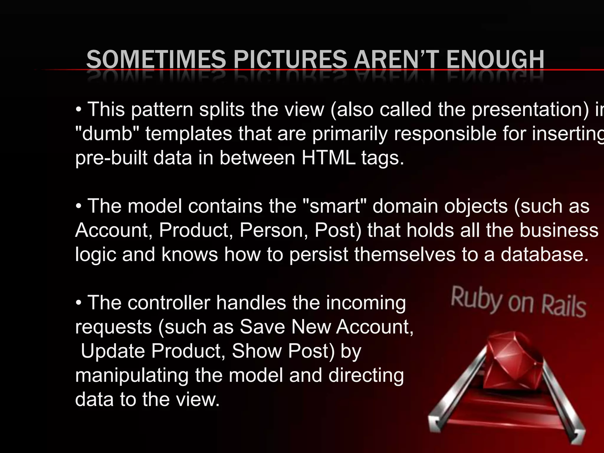 SOMETIMES PICTURES AREN’T ENOUGH
• This pattern splits the view (also called the presentation) in
"dumb" templates that are primarily responsible for inserting
pre-built data in between HTML tags.
• The model contains the "smart" domain objects (such as
Account, Product, Person, Post) that holds all the business
logic and knows how to persist themselves to a database.
• The controller handles the incoming
requests (such as Save New Account,
Update Product, Show Post) by
manipulating the model and directing
data to the view.
 