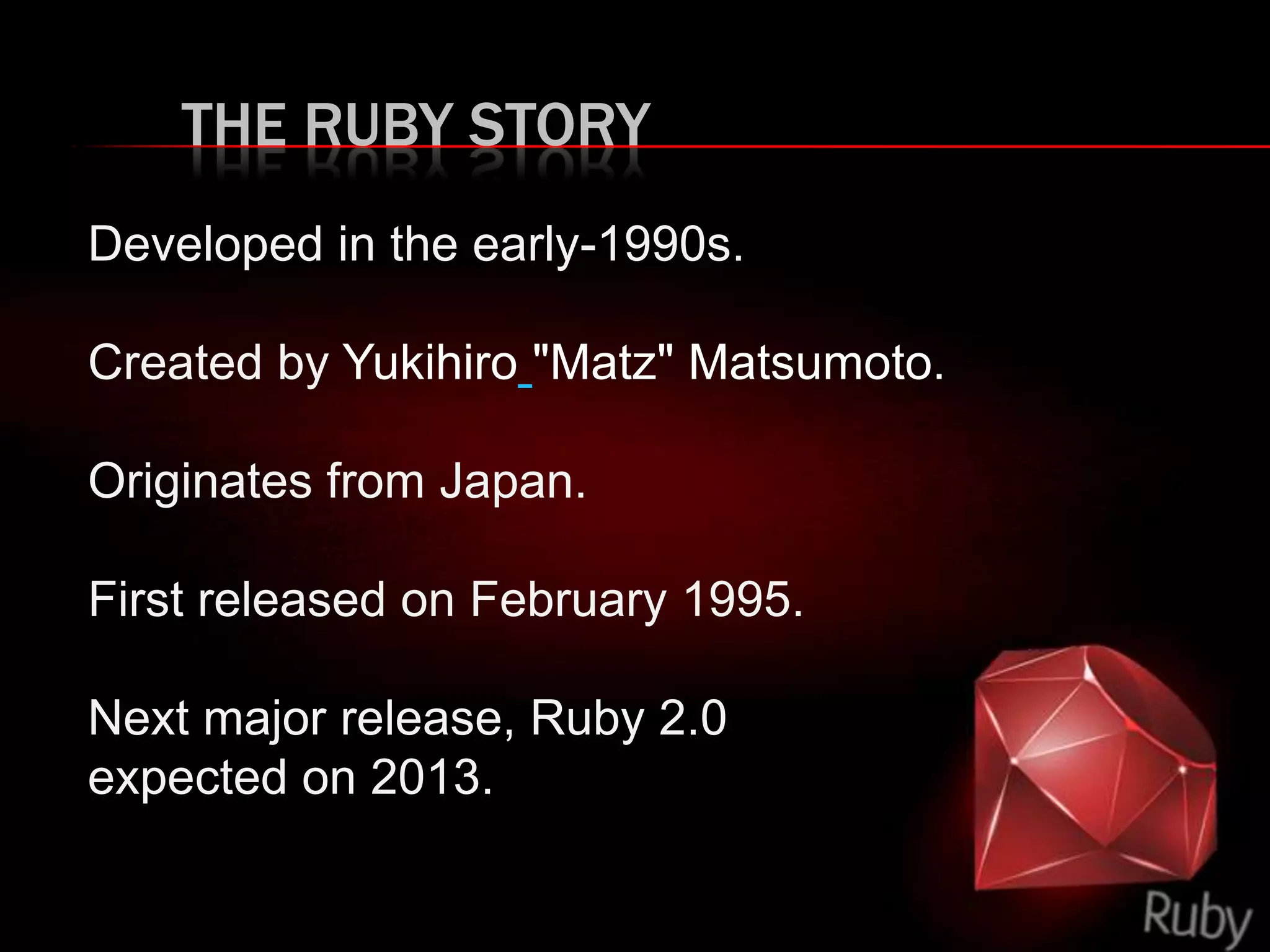 THE RUBY STORY
Developed in the early-1990s.
Created by Yukihiro "Matz" Matsumoto.
Originates from Japan.
First released on February 1995.
Next major release, Ruby 2.0
expected on 2013.
 