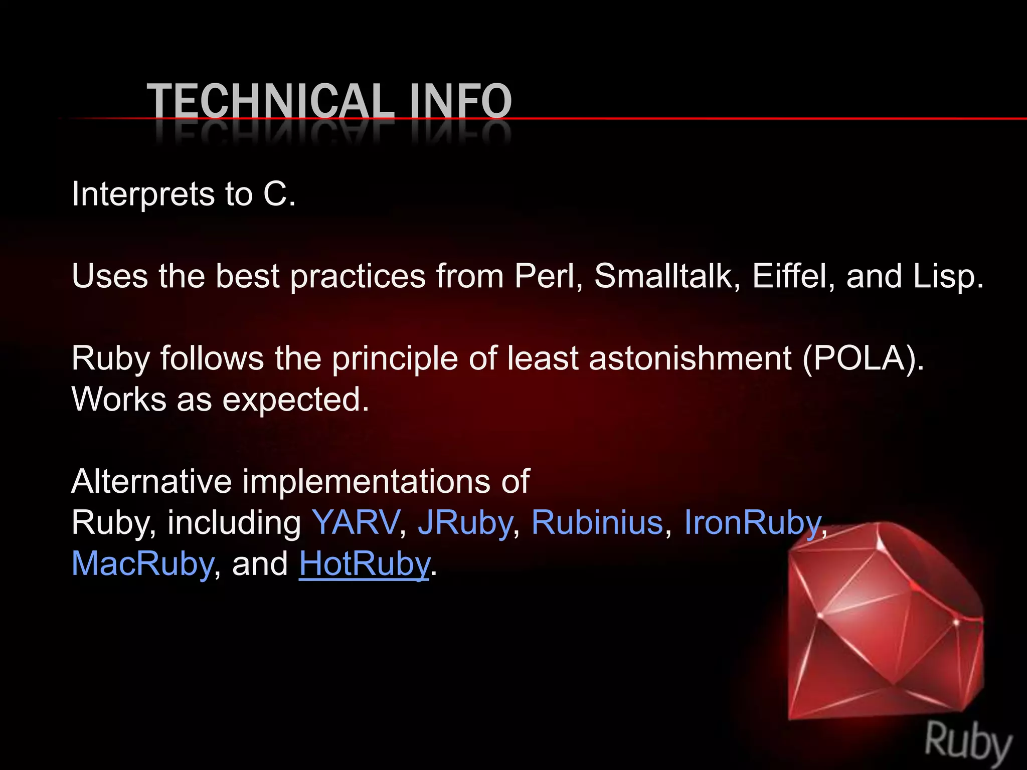 TECHNICAL INFO
Interprets to C.
Uses the best practices from Perl, Smalltalk, Eiffel, and Lisp.
Ruby follows the principle of least astonishment (POLA).
Works as expected.
Alternative implementations of
Ruby, including YARV, JRuby, Rubinius, IronRuby,
MacRuby, and HotRuby.
 