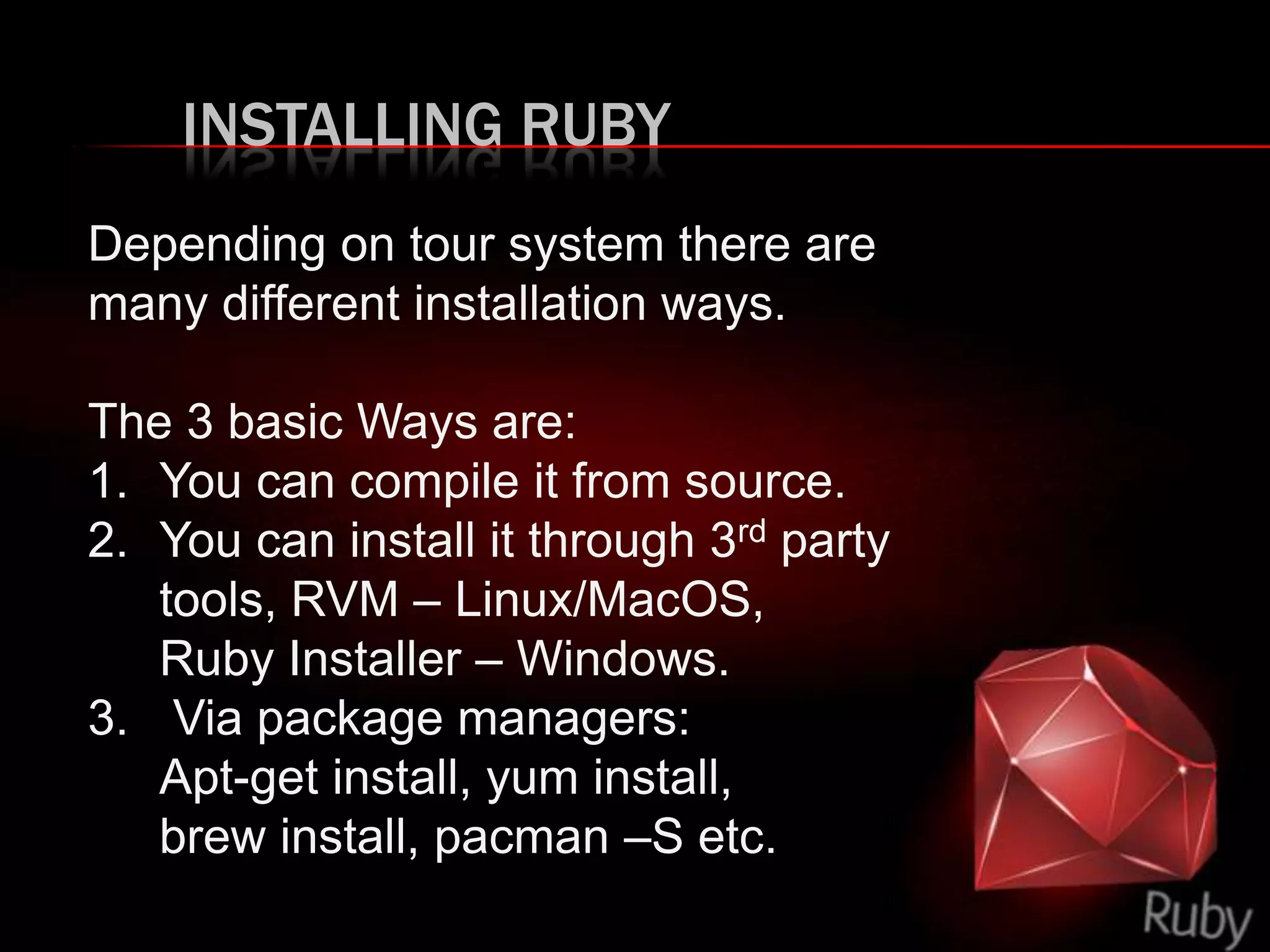 INSTALLING RUBY
Depending on tour system there are
many different installation ways.
The 3 basic Ways are:
1. You can compile it from source.
2. You can install it through 3rd party
tools, RVM – Linux/MacOS,
Ruby Installer – Windows.
3. Via package managers:
Apt-get install, yum install,
brew install, pacman –S etc.
 
