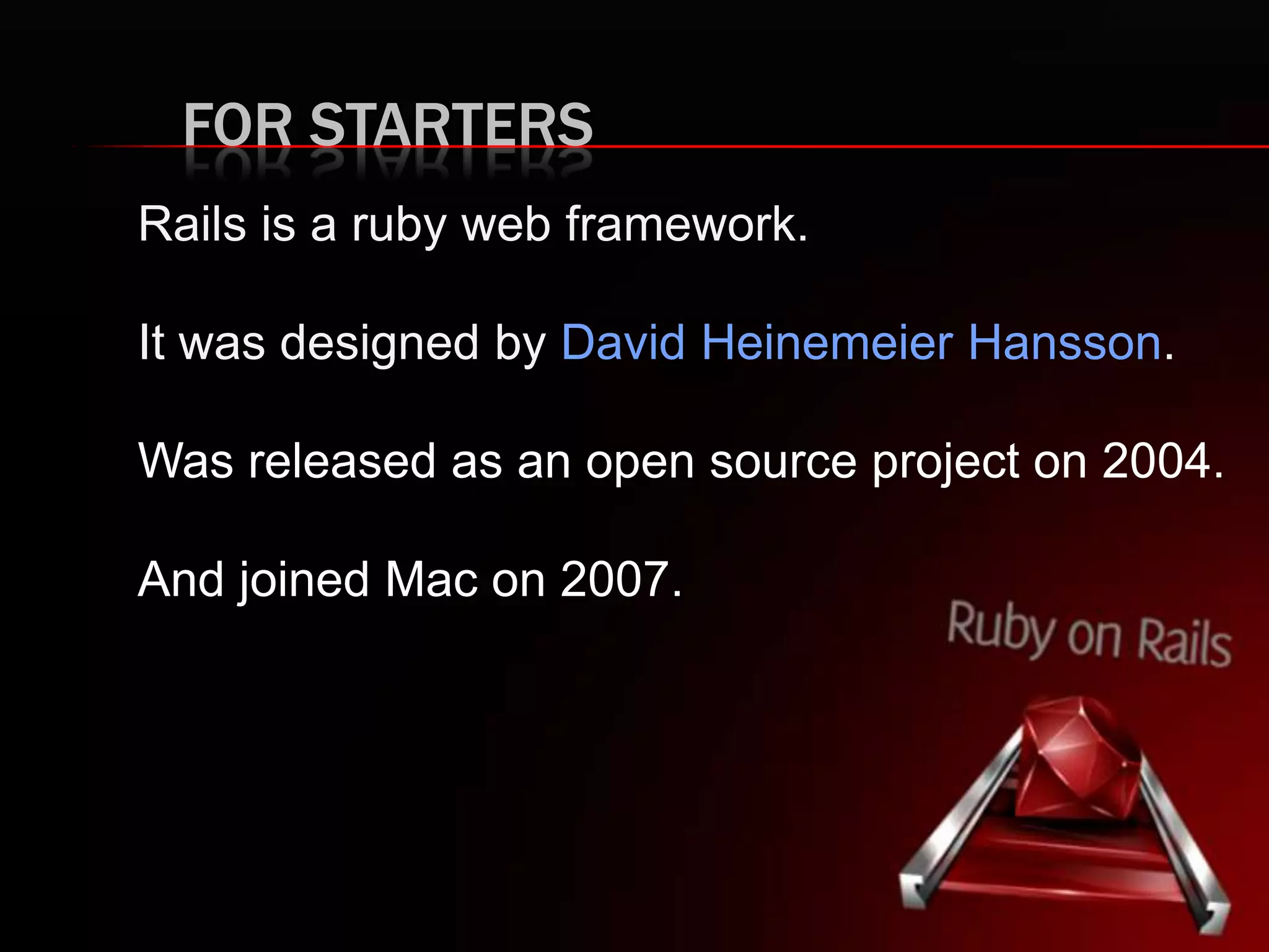 FOR STARTERS Rails is a ruby web framework. It was designed by David Heinemeier Hansson. Was released as an open source project on 2004. And joined Mac on 2007. 